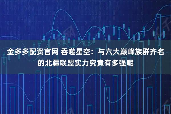 金多多配资官网 吞噬星空：与六大巅峰族群齐名的北疆联盟实力究竟有多强呢
