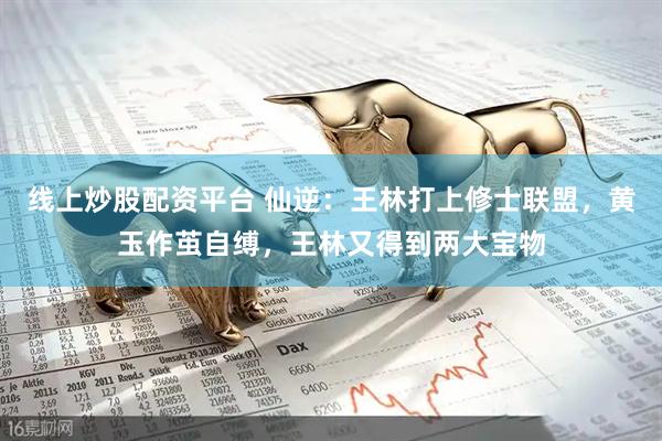 线上炒股配资平台 仙逆：王林打上修士联盟，黄玉作茧自缚，王林又得到两大宝物