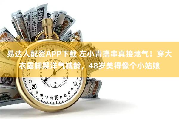 易达人配资APP下载 左小青撸串真接地气！穿大衣露脚踝洋气减龄，48岁美得像个小姑娘