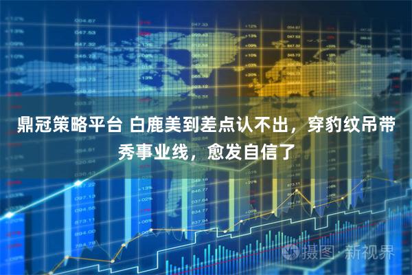 鼎冠策略平台 白鹿美到差点认不出，穿豹纹吊带秀事业线，愈发自信了