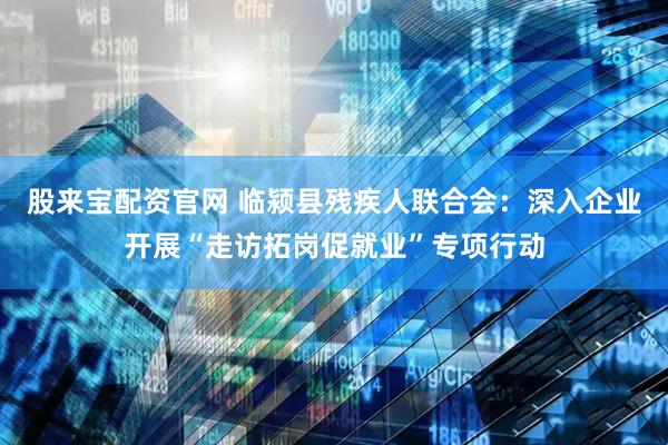 股来宝配资官网 临颍县残疾人联合会：深入企业开展“走访拓岗促就业”专项行动