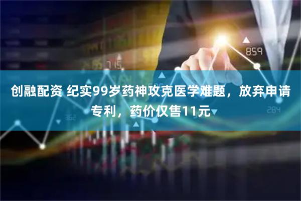 创融配资 纪实99岁药神攻克医学难题，放弃申请专利，药价仅售11元