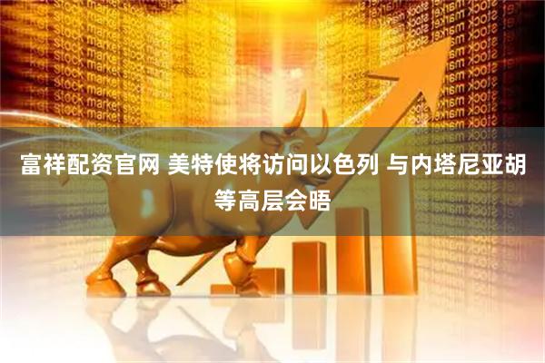 富祥配资官网 美特使将访问以色列 与内塔尼亚胡等高层会晤