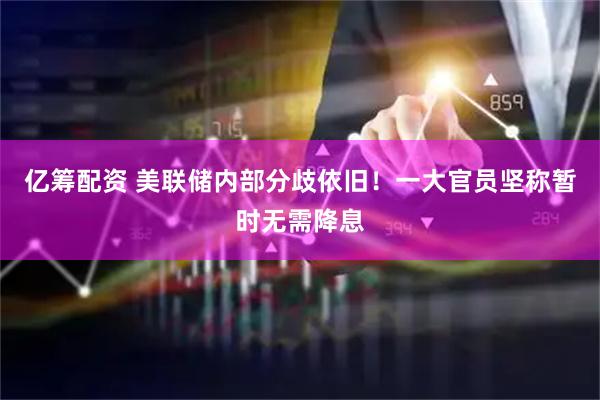 亿筹配资 美联储内部分歧依旧！一大官员坚称暂时无需降息