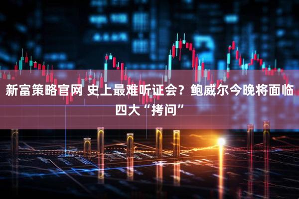 新富策略官网 史上最难听证会？鲍威尔今晚将面临四大“拷问”