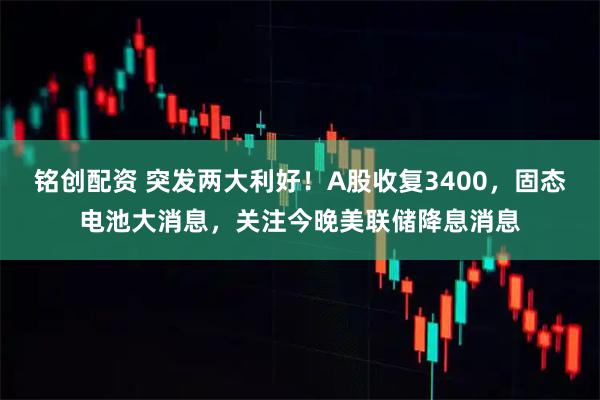铭创配资 突发两大利好！A股收复3400，固态电池大消息，关注今晚美联储降息消息