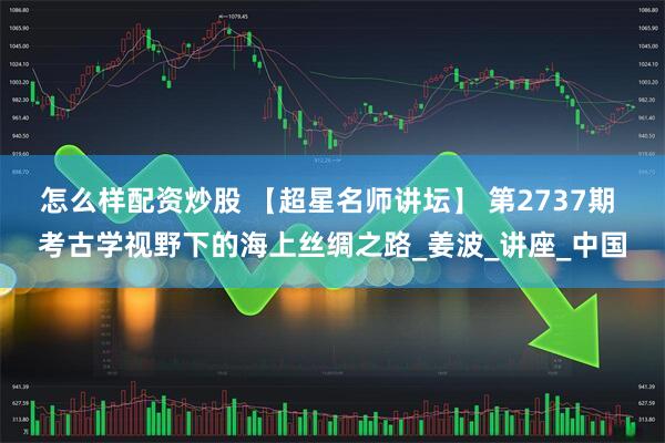 怎么样配资炒股 【超星名师讲坛】 第2737期 考古学视野下的海上丝绸之路_姜波_讲座_中国