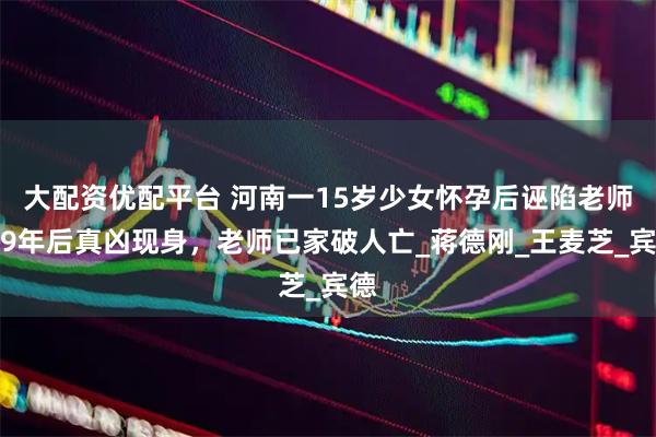大配资优配平台 河南一15岁少女怀孕后诬陷老师，9年后真凶现身，老师已家破人亡_蒋德刚_王麦芝_宾德