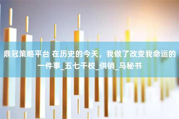 鼎冠策略平台 在历史的今天，我做了改变我命运的一件事_五七干校_供销_马秘书