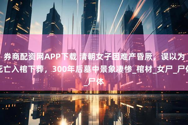 券商配资网APP下载 清朝女子因难产昏厥，误以为死亡入棺下葬，300年后墓中景象凄惨_棺材_女尸_尸体