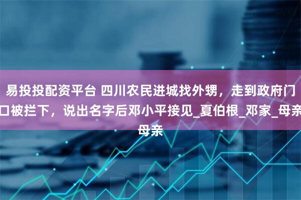 易投投配资平台 四川农民进城找外甥，走到政府门口被拦下，说出名字后邓小平接见_夏伯根_邓家_母亲