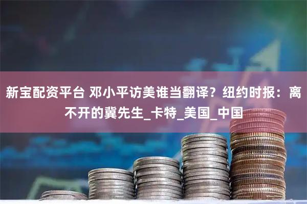 新宝配资平台 邓小平访美谁当翻译？纽约时报：离不开的冀先生_卡特_美国_中国