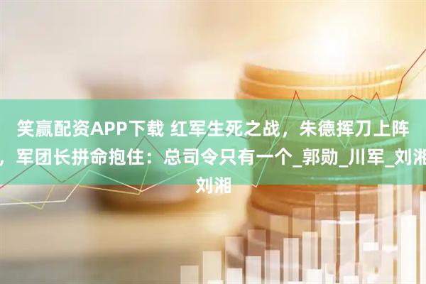 笑赢配资APP下载 红军生死之战，朱德挥刀上阵，军团长拼命抱住：总司令只有一个_郭勋_川军_刘湘