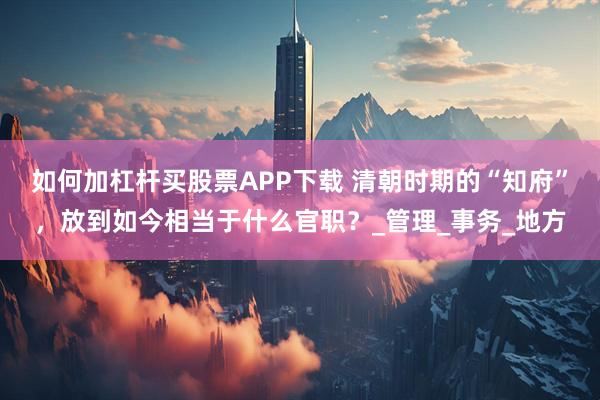如何加杠杆买股票APP下载 清朝时期的“知府”，放到如今相当于什么官职？_管理_事务_地方