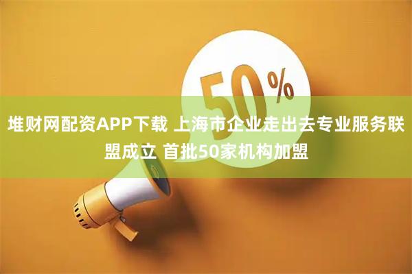 堆财网配资APP下载 上海市企业走出去专业服务联盟成立 首批50家机构加盟