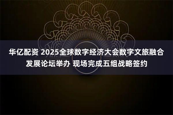 华亿配资 2025全球数字经济大会数字文旅融合发展论坛举办 现场完成五组战略签约