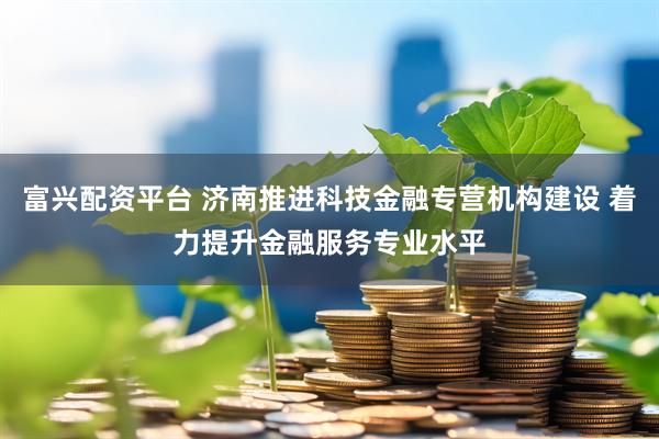 富兴配资平台 济南推进科技金融专营机构建设 着力提升金融服务专业水平