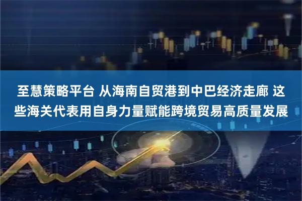 至慧策略平台 从海南自贸港到中巴经济走廊 这些海关代表用自身力量赋能跨境贸易高质量发展