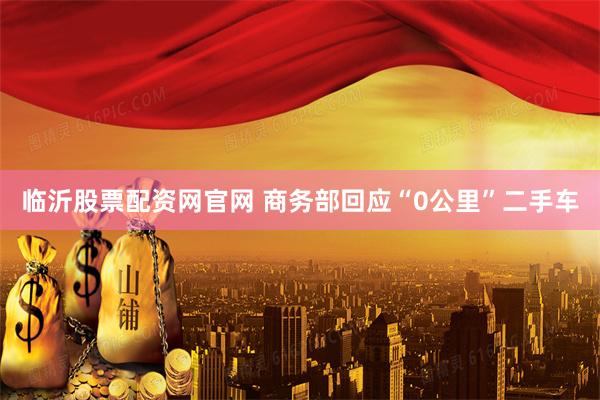 临沂股票配资网官网 商务部回应“0公里”二手车