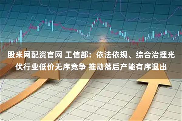 股米网配资官网 工信部：依法依规、综合治理光伏行业低价无序竞争 推动落后产能有序退出