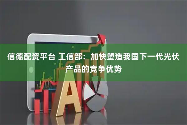 信德配资平台 工信部：加快塑造我国下一代光伏产品的竞争优势