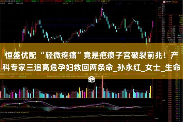 恒盛优配 “轻微疼痛”竟是疤痕子宫破裂前兆！产科专家三追高危孕妇救回两条命_孙永红_女士_生命