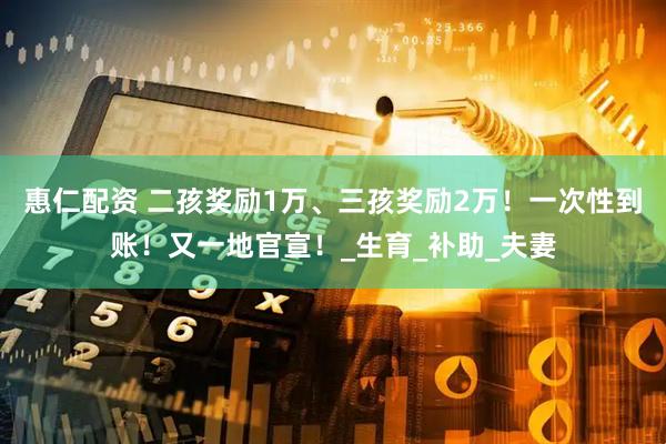 惠仁配资 二孩奖励1万、三孩奖励2万！一次性到账！又一地官宣！_生育_补助_夫妻