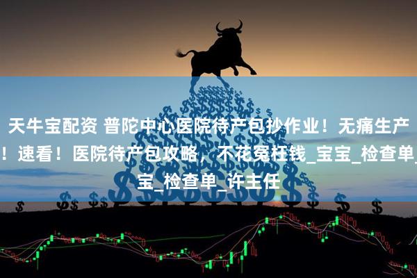天牛宝配资 普陀中心医院待产包抄作业！无痛生产不慌乱 ！速看！医院待产包攻略，不花冤枉钱_宝宝_检查单_许主任