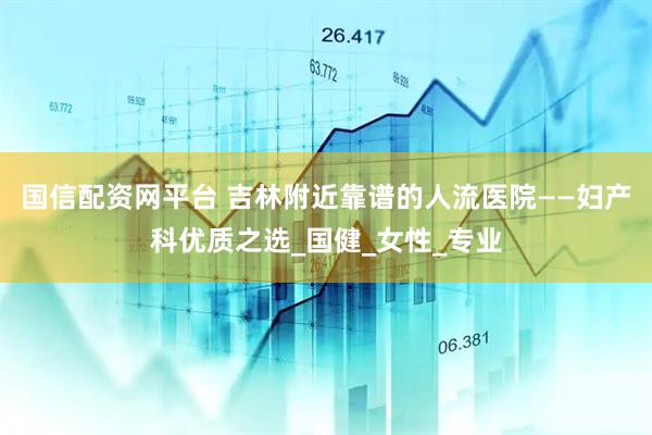 国信配资网平台 吉林附近靠谱的人流医院——妇产科优质之选_国健_女性_专业