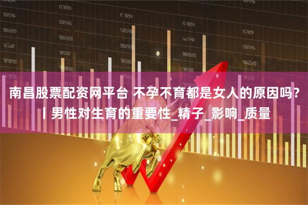 南昌股票配资网平台 不孕不育都是女人的原因吗？丨男性对生育的重要性_精子_影响_质量