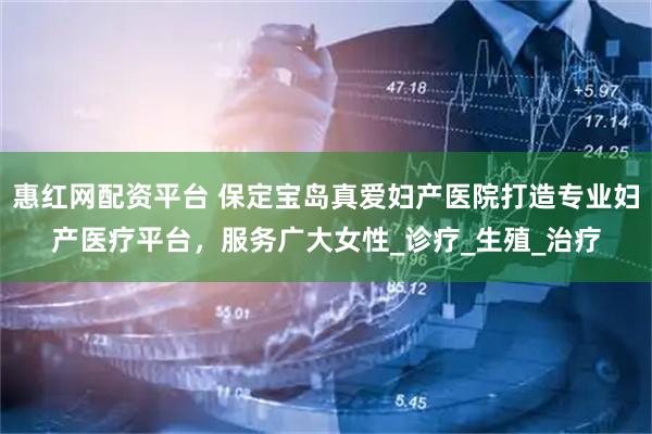 惠红网配资平台 保定宝岛真爱妇产医院打造专业妇产医疗平台，服务广大女性_诊疗_生殖_治疗