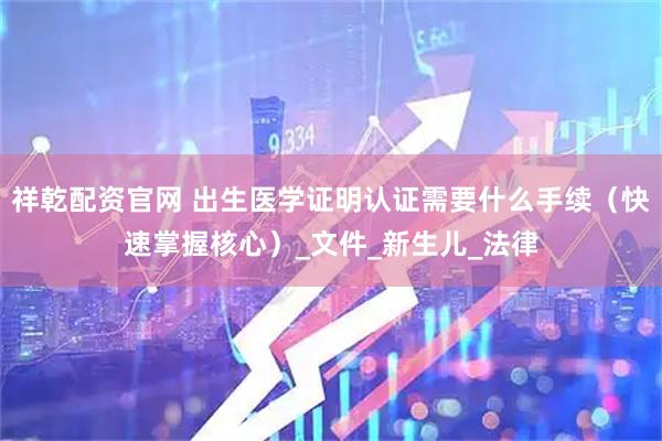 祥乾配资官网 出生医学证明认证需要什么手续（快速掌握核心）_文件_新生儿_法律