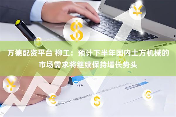 万德配资平台 柳工：预计下半年国内土方机械的市场需求将继续保持增长势头
