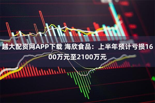 越大配资网APP下载 海欣食品：上半年预计亏损1600万元至2100万元