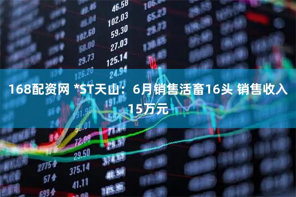 168配资网 *ST天山：6月销售活畜16头 销售收入15万元