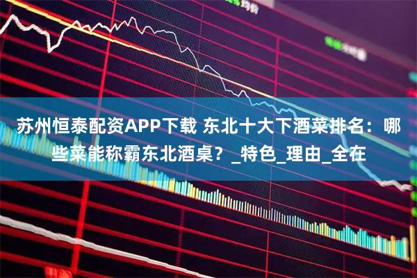苏州恒泰配资APP下载 东北十大下酒菜排名：哪些菜能称霸东北酒桌？_特色_理由_全在