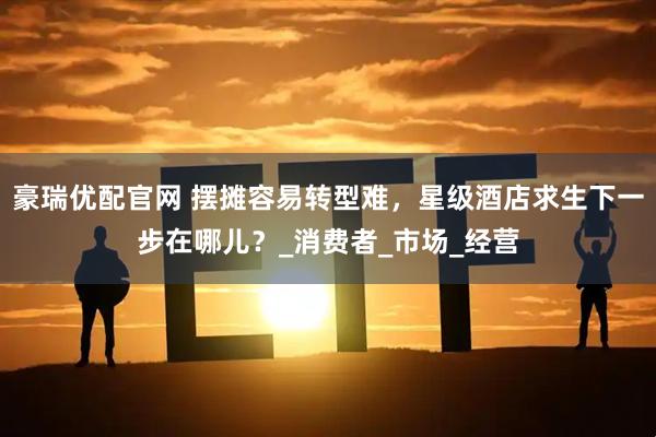 豪瑞优配官网 摆摊容易转型难，星级酒店求生下一步在哪儿？_消费者_市场_经营