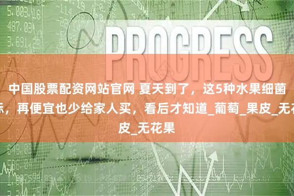 中国股票配资网站官网 夏天到了，这5种水果细菌超标，再便宜也少给家人买，看后才知道_葡萄_果皮_无花果