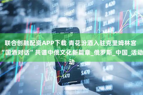联合创融配资APP下载 青花汾酒入驻克里姆林宫 “国酒对话”共谱中俄文化新篇章_俄罗斯_中国_活动