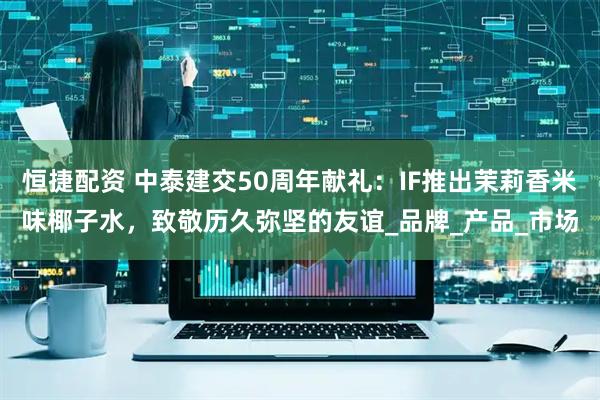恒捷配资 中泰建交50周年献礼：IF推出茉莉香米味椰子水，致敬历久弥坚的友谊_品牌_产品_市场