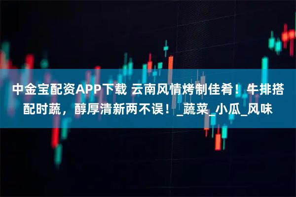 中金宝配资APP下载 云南风情烤制佳肴！牛排搭配时蔬，醇厚清新两不误！_蔬菜_小瓜_风味