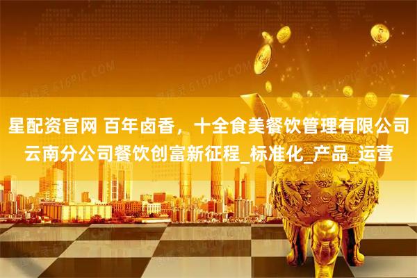 星配资官网 百年卤香，十全食美餐饮管理有限公司云南分公司餐饮创富新征程_标准化_产品_运营