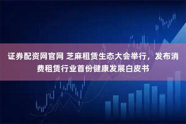 证券配资网官网 芝麻租赁生态大会举行，发布消费租赁行业首份健康发展白皮书
