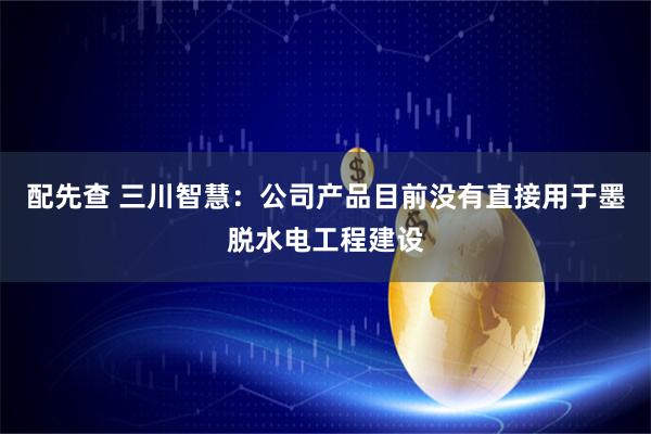 配先查 三川智慧：公司产品目前没有直接用于墨脱水电工程建设