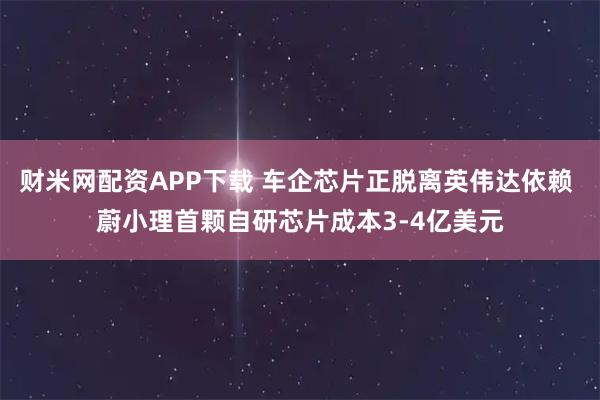 财米网配资APP下载 车企芯片正脱离英伟达依赖 蔚小理首颗自研芯片成本3-4亿美元