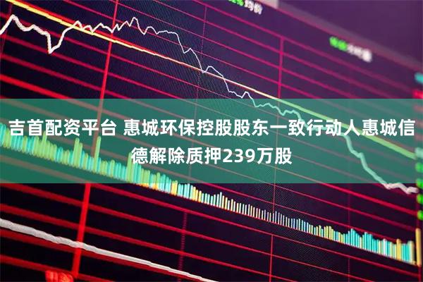 吉首配资平台 惠城环保控股股东一致行动人惠城信德解除质押239万股