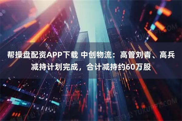帮操盘配资APP下载 中创物流：高管刘青、高兵减持计划完成，合计减持约60万股