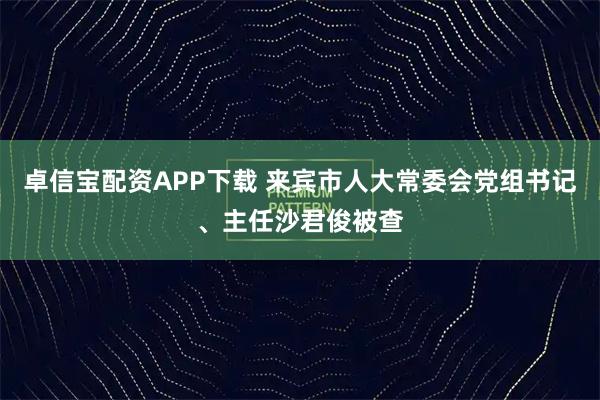 卓信宝配资APP下载 来宾市人大常委会党组书记、主任沙君俊被查