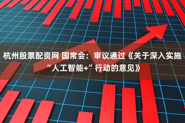 杭州股票配资网 国常会：审议通过《关于深入实施“人工智能+”行动的意见》
