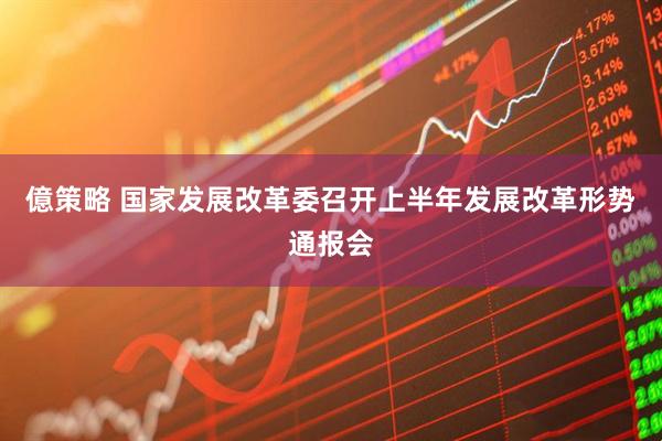 億策略 国家发展改革委召开上半年发展改革形势通报会